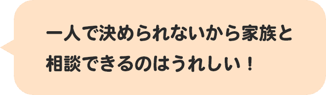 一人で決められないから家族と相談できるのはうれしい！