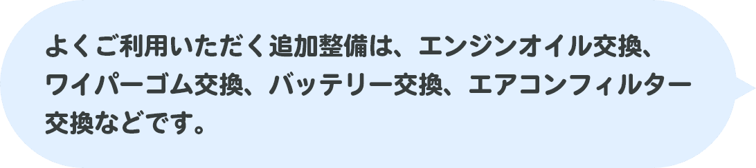 よくご利用いただく追加整備は、エンジンオイル交換、ワイパーゴム交換、バッテリー交換、エアコンフィルター交換などです。